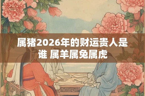 属猪2026年的财运贵人是谁 属羊属兔属虎