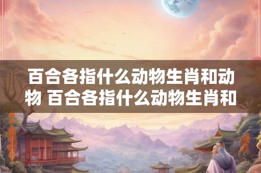 百合各指什么动物生肖和动物 百合各指什么动物生肖和动物图片