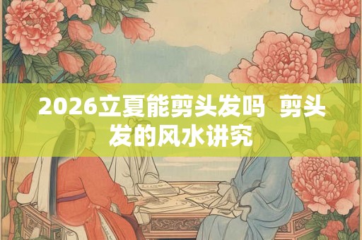 2026立夏能剪头发吗  剪头发的风水讲究