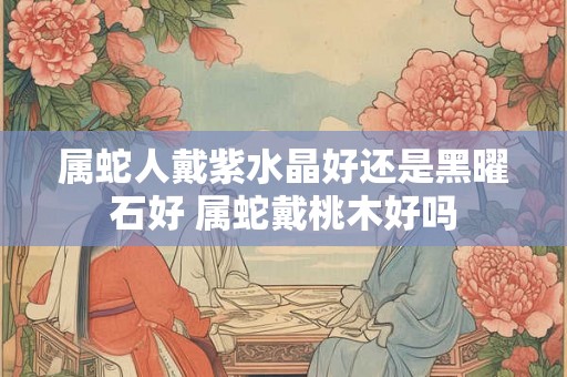 属蛇人戴紫水晶好还是黑曜石好 属蛇戴桃木好吗