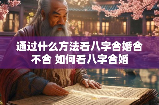 通过什么方法看八字合婚合不合 如何看八字合婚