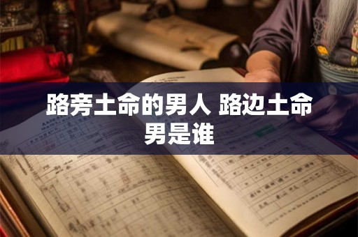 路旁土命的男人 路边土命男是谁