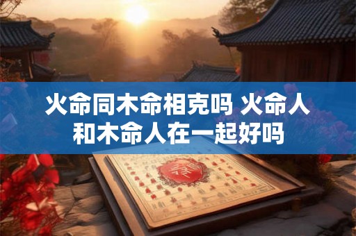 火命同木命相克吗 火命人和木命人在一起好吗