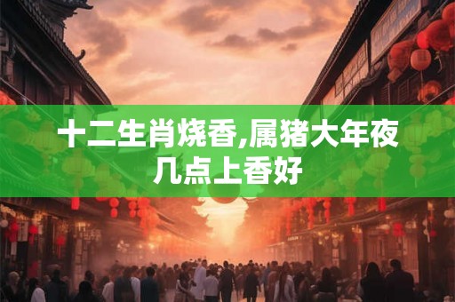 十二生肖烧香,属猪大年夜几点上香好