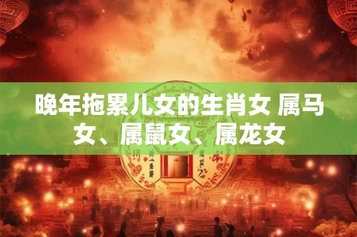 晚年拖累儿女的生肖女 属马女、属鼠女、属龙女 晚年拖累儿女的生肖女 属马女、属鼠女、属龙女