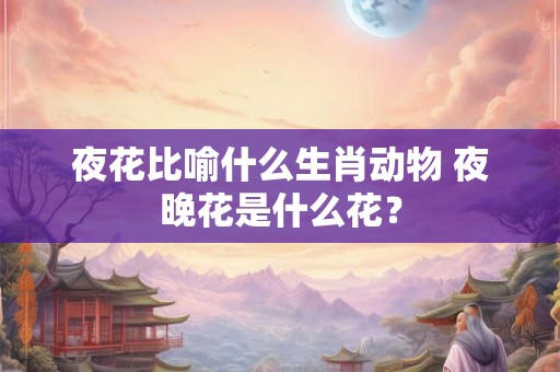 夜花比喻什么生肖动物 夜晚花是什么花？