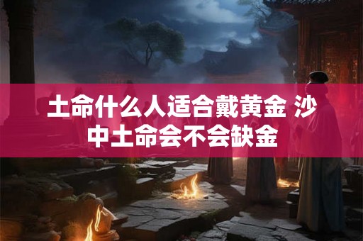 土命什么人适合戴黄金 沙中土命会不会缺金 土命什么人适合戴黄金 沙中土命会不会缺金