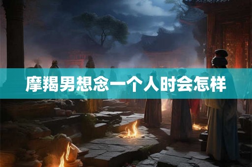 摩羯男想念一个人时会怎样