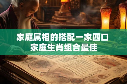 家庭属相的搭配一家四口 家庭生肖组合最佳