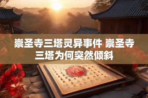 崇圣寺三塔灵异事件 崇圣寺三塔为何突然倾斜 崇圣寺三塔灵异事件 崇圣寺三塔为何突然倾斜
