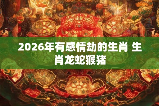 2026年有感情劫的生肖 生肖龙蛇猴猪
