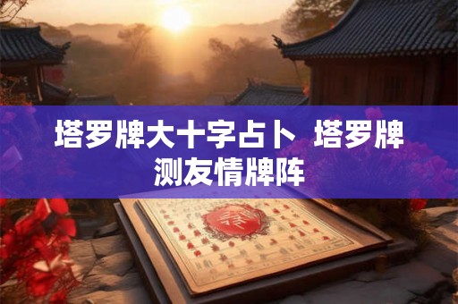 塔罗牌大十字占卜  塔罗牌测友情牌阵