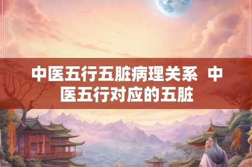 中医五行五脏病理关系  中医五行对应的五脏