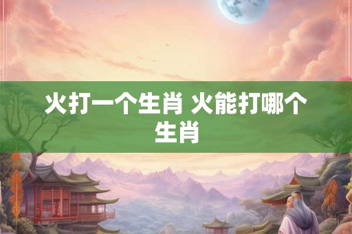 火打一个生肖 火能打哪个生肖