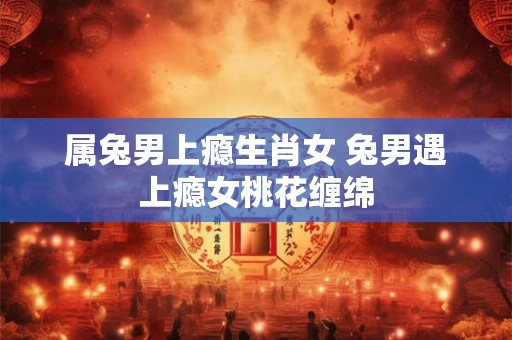 属兔男上瘾生肖女 兔男遇上瘾女桃花缠绵