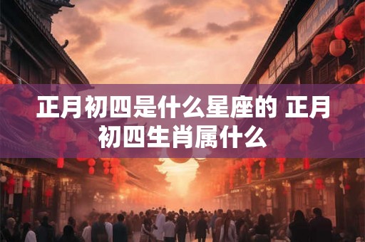 正月初四是什么星座的 正月初四生肖属什么