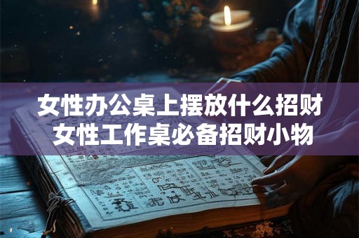 女性办公桌上摆放什么招财 女性工作桌必备招财小物 女性办公桌上摆放什么招财 女性工作桌必备招财小物