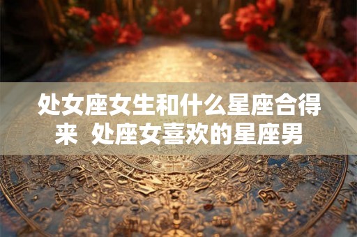 处女座女生和什么星座合得来  处座女喜欢的星座男