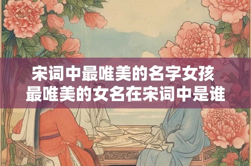 宋词中最唯美的名字女孩 最唯美的女名在宋词中是谁 宋词中最唯美的名字女孩 最唯美的女名在宋词中是谁