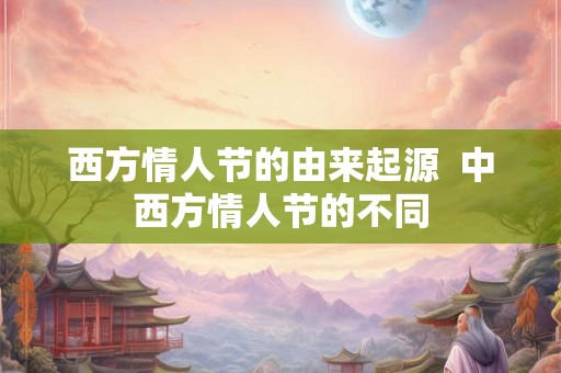 西方情人节的由来起源 中西方情人节的不同 西方情人节的由来起源 中西方情人节的不同