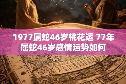 1977属蛇46岁桃花运 77年属蛇46岁感情运势如何 1977属蛇46岁桃花运 77年属蛇46岁感情运势如何