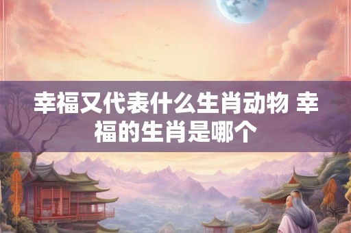 幸福又代表什么生肖动物 幸福的生肖是哪个