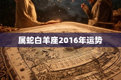 属蛇白羊座2016年运势 属蛇白羊座2016年运势