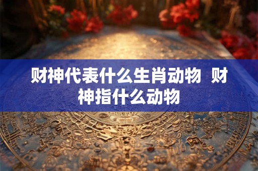 财神代表什么生肖动物  财神指什么动物