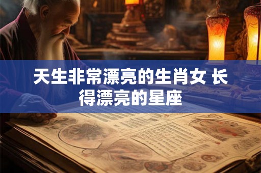天生非常漂亮的生肖女 长得漂亮的星座 天生非常漂亮的生肖女 长得漂亮的星座