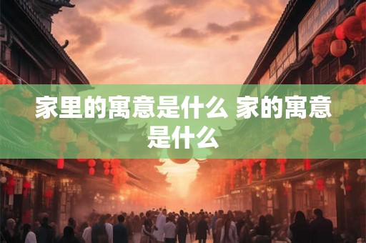 家里的寓意是什么 家的寓意是什么 家里的寓意是什么 家的寓意是什么