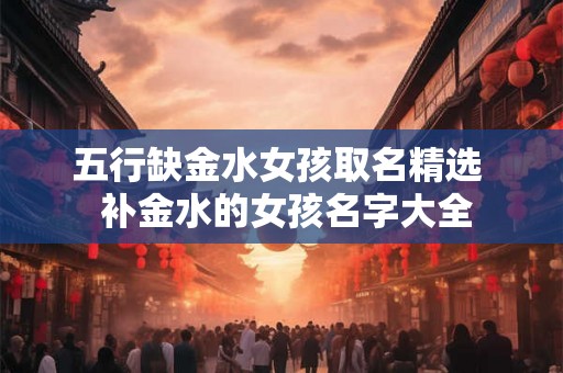 五行缺金水女孩取名精选  补金水的女孩名字大全