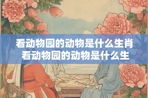 看动物园的动物是什么生肖 看动物园的动物是什么生肖呢