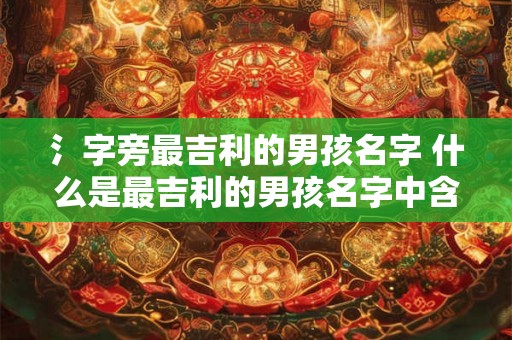 氵字旁最吉利的男孩名字 什么是最吉利的男孩名字中含有氵字旁的