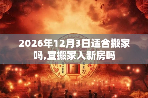 2026年12月3日适合搬家吗,宜搬家入新房吗