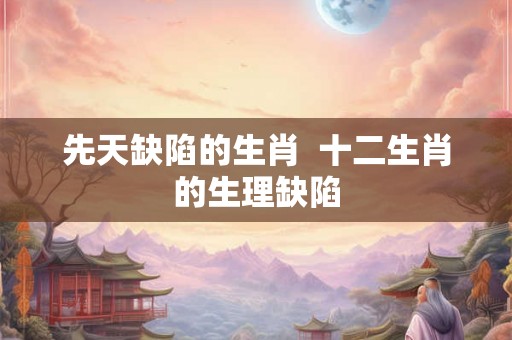 先天缺陷的生肖  十二生肖的生理缺陷