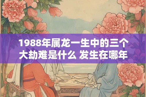 1988年属龙一生中的三个大劫难是什么 发生在哪年