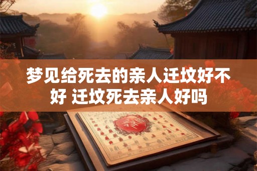 梦见给死去的亲人迁坟好不好 迁坟死去亲人好吗 梦见给死去的亲人迁坟好不好 迁坟死去亲人好吗