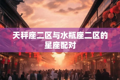 天秤座二区与水瓶座二区的星座配对 天秤座二区与水瓶座二区的星座配对