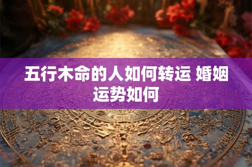 五行木命的人如何转运 婚姻运势如何