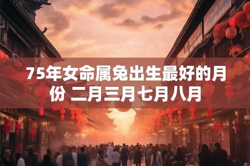 75年女命属兔出生最好的月份 二月三月七月八月