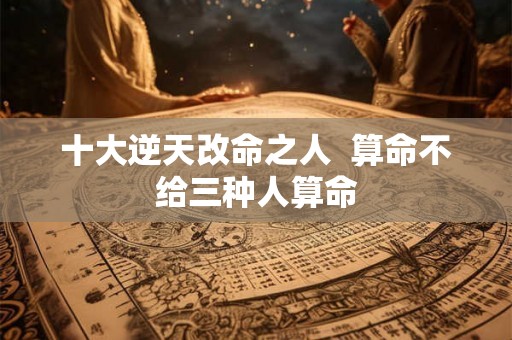 十大逆天改命之人 算命不给三种人算命 十大逆天改命之人 算命不给三种人算命