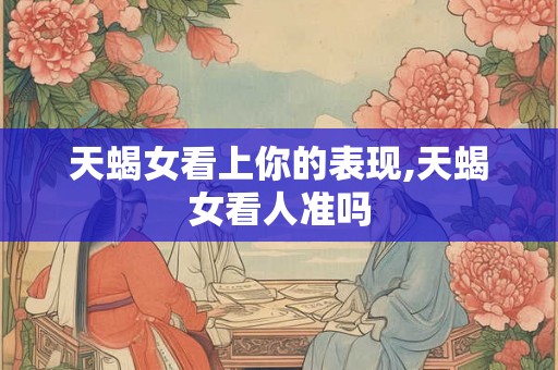 天蝎女看上你的表现,天蝎女看人准吗 天蝎女看上你的表现,天蝎女看人准吗