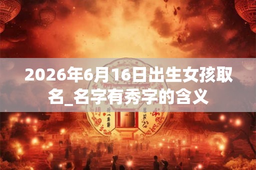 2026年6月16日出生女孩取名_名字有秀字的含义