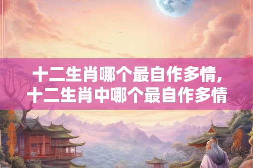 十二生肖哪个最自作多情,十二生肖中哪个最自作多情? 十二生肖哪个最自作多情,十二生肖中哪个最自作多情?