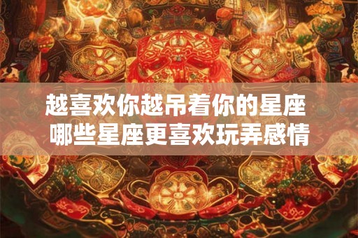 越喜欢你越吊着你的星座 哪些星座更喜欢玩弄感情 越喜欢你越吊着你的星座 哪些星座更喜欢玩弄感情