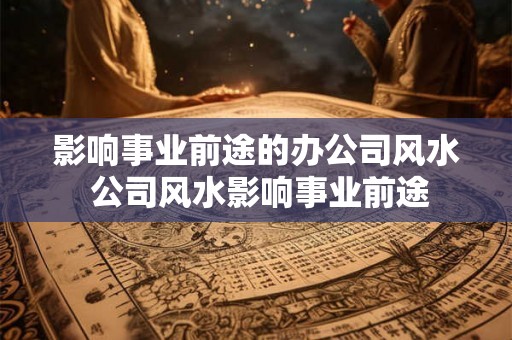 影响事业前途的办公司风水 公司风水影响事业前途