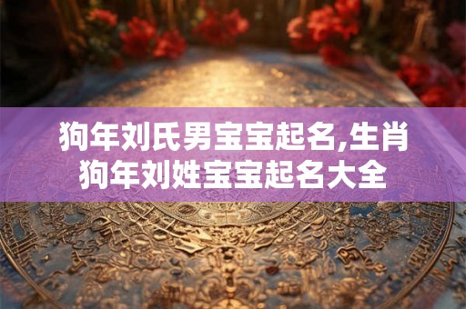 狗年刘氏男宝宝起名,生肖狗年刘姓宝宝起名大全