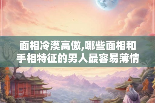 面相冷漠高傲,哪些面相和手相特征的男人最容易薄情？