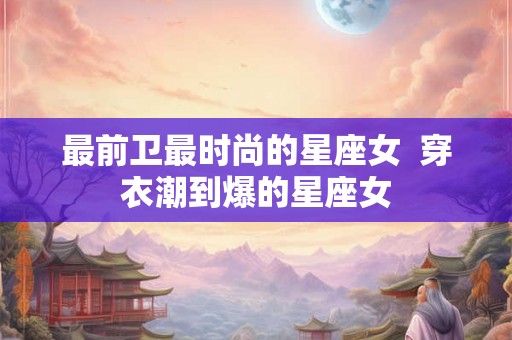 最前卫最时尚的星座女 穿衣潮到爆的星座女 最前卫最时尚的星座女 穿衣潮到爆的星座女