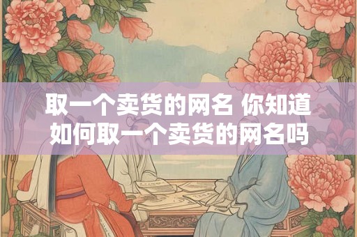 取一个卖货的网名 你知道如何取一个卖货的网名吗
